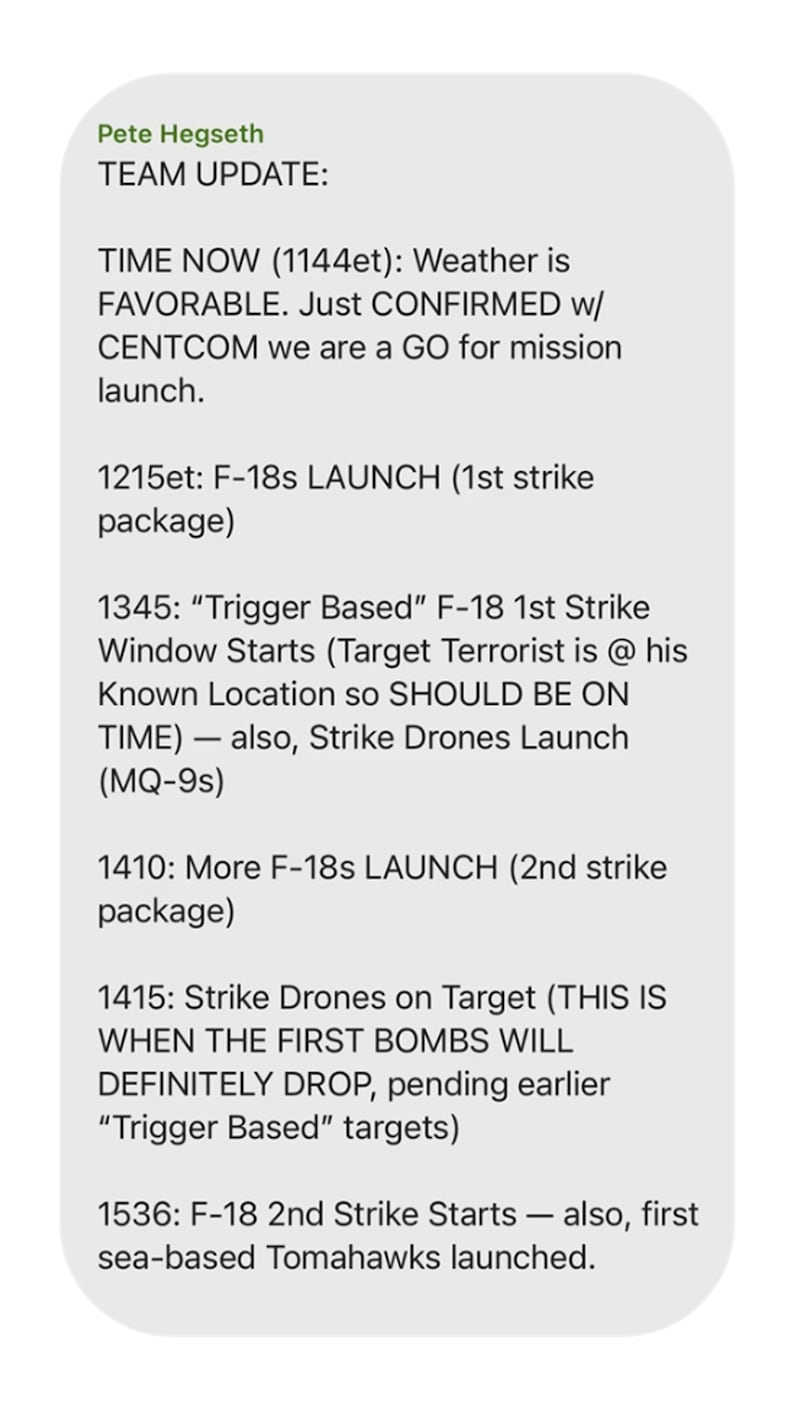 Text Message Recreation- Pete Hegseth: TEAM UPDATE
TIME NOW (1144et): Weather is FAVORABLE. Just CONFIRMED w/CENTCOM we are a GO for mission launch. 1215eg: F-18s LAUNCH (1st strike package) 1345:"Trigger Based" F-18 1st Strike Window Starts (Target Terrorist is @ his Known Location so SHOULD BE ON TIME? - also, Strike Drones Launch (MQ-9s) 1410: More F-18's LAUNCH (2nd strike package) 1415: Strike Drones on Target (THIS IS WHEN THE FIRST BOMBS WILL DEFINITELY DROMP, pending earlier "TriggerBased" targets) 1536: F-18 2nd Strike Starts - also, first sea-based Tomahawks launced
“(Target Terrorist is @ his Known Location so SHOULD BE ON TIME – also, Strike Drones Launch (MQ-9s),