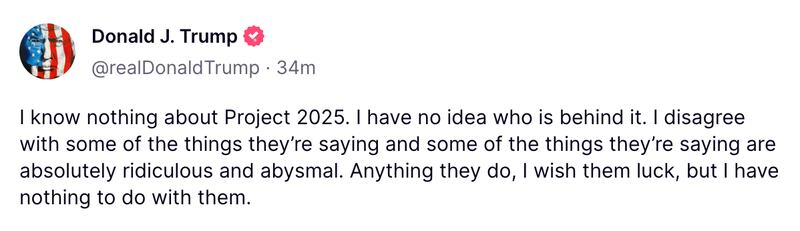 I know nothing about Project 2025. I have no idea who is behind it. I disagree with some of the things they’re saying and some of the things they’re saying are absolutely ridiculous and abysmal....I have nothing to do with them.