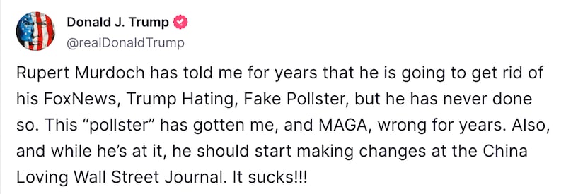 Rupert Murdoch has told me for years that he is going to get rid of his FoxNews, Trump Hating, Fake Pollster, but he has never done so. This “pollster” has gotten me, and MAGA, wrong for years. Also, and while he’s at it, he should start making changes at the China Loving Wall Street Journal. It sucks!!!