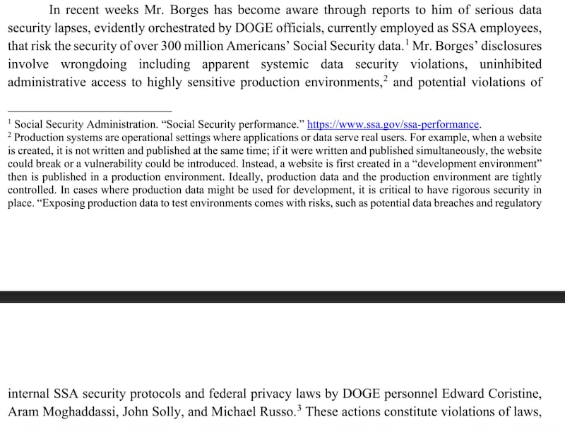 In recent weeks Mr. Borges has become aware through reports to him of serious data
security lapses, evidently orchestrated by DOGE officials, currently employed as SSA employees,
that risk the security ofover 300 millionAmericans' Social Security data.¹ Mr. Borges' disclosures
involve wrongdoing including apparent systemic data security violations, uninhibited
administrative access to highly sensitive production environments,² and potential violations of
1 Social Security Administration. “Social Security performance. " https://www.ssa.gov/ssa-performance.
2
Production systems are operational settings where applications or data serve real users. For example, when awebsite
is created, it is not written and published at the same time; if it were written and published simultaneously, thewebsite
could break ora vulnerability could be introduced. Instead, a website is first created in a “development environment”
then is published in a production environment. Ideally, production data and the production environment are tightly
controlled. In cases where production data might be used for development, it is critical to have rigorous security in
place. "Exposing production data to test environments comes with risks, such as potential data breaches and regulatory
internal SSA security protocols and federal privacy laws by DOGE personnel Edward Coristine
Aram Moghaddassi John Solly and Michael Russo.³ These actions constitute violations of laws