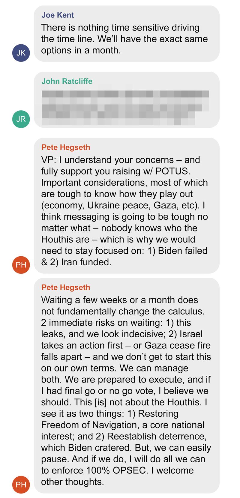 Recreation of Signal message conversation between Trump Cabinet members regarding bombings of the Houthi in Yemen5
From Joe Kent
There is nothing time sensitive driving the time line. We’ll have the exact same options in a month.
From John Ratcliffe - REDACTED 
From Pete Hegseth
VP: I understand your concerns – and fully support you raising w/ POTUS. Important considerations, most of which are tough to know how they play out (economy, Ukraine peace, Gaza, etc). I think messaging is going to be tough no matter what – nobody knows who the Houthis are – which is why we would need to stay focused on: 1) Biden failed & 2) Iran funded.

From Pete Hegseth
Waiting a few weeks or a month does not fundamentally change the calculus. 2 immediate risks on waiting: 1) this leaks, and we look indecisive; 2) Israel takes an action first – or Gaza cease fire falls apart – and we don’t get to start this on our own terms. We can manage both. We are prepared to execute, and if I had final go or no go vote, I believe we should. This [is] not about the Houthis. I see it as two things: 1) Restoring Freedom of Navigation, a core national interest; and 2) Reestablish deterrence, which Biden cratered. But, we can easily pause. And if we do, I will do all we can to enforce 100% OPSEC. I welcome other thoughts.