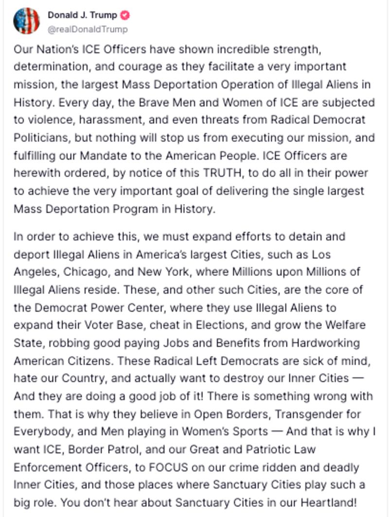 Avatar
Donald J. Trump

@realDonaldTrump

Our Nation’s ICE Officers have shown incredible strength, determination, and courage as they facilitate a very important mission, the largest Mass Deportation Operation of Illegal Aliens in History. Every day, the Brave Men and Women of ICE are subjected to violence, harassment, and even threats from Radical Democrat Politicians, but nothing will stop us from executing our mission, and fulfilling our Mandate to the American People. ICE Officers are herewith ordered, by notice of this TRUTH, to do all in their power to achieve the very important goal of delivering the single largest Mass Deportation Program in History.

In order to achieve this, we must expand efforts to detain and deport Illegal Aliens in America’s largest Cities, such as Los Angeles, Chicago, and New York, where Millions upon Millions of Illegal Aliens reside. These, and other such Cities, are the core of the Democrat Power Center, where they use Illegal Aliens to expand their Voter Base, cheat in Elections, and grow the Welfare State, robbing good paying Jobs and Benefits from Hardworking American Citizens. These Radical Left Democrats are sick of mind, hate our Country, and actually want to destroy our Inner Cities — And they are doing a good job of it! There is something wrong with them. That is why they believe in Open Borders, Transgender for Everybody, and Men playing in Women’s Sports — And that is why I want ICE, Border Patrol, and our Great and Patriotic Law Enforcement Officers, to FOCUS on our crime ridden and deadly Inner Cities, and those places where Sanctuary Cities play such a big role. You don’t hear about Sanctuary Cities in our Heartland!