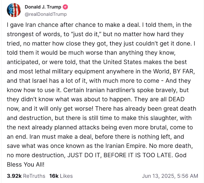 Donald J. Trump

@realDonaldTrump

I gave Iran chance after chance to make a deal. I told them, in the strongest of words, to “just do it,” but no matter how hard they tried, no matter how close they got, they just couldn’t get it done. I told them it would be much worse than anything they know, anticipated, or were told, that the United States makes the best and most lethal military equipment anywhere in the World, BY FAR, and that Israel has a lot of it, with much more to come - And they know how to use it. Certain Iranian hardliner’s spoke bravely, but they didn’t know what was about to happen. They are all DEAD now, and it will only get worse! There has already been great death and destruction, but there is still time to make this slaughter, with the next already planned attacks being even more brutal, come to an end. Iran must make a deal, before there is nothing left, and save what was once known as the Iranian Empire. No more death, no more destruction, JUST DO IT, BEFORE IT IS TOO LATE. God Bless You All!