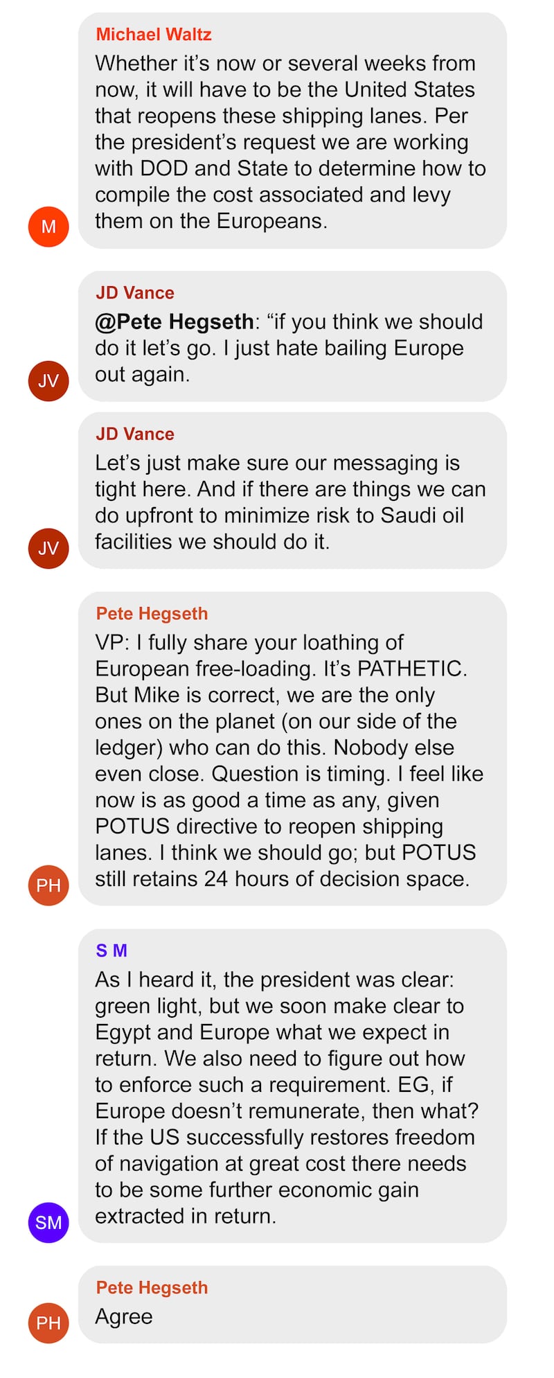 TEXT MESSAGE SCREEN GRABS Form Michael Waltz
Whether it’s now or several weeks from now, it will have to be the United States that reopens these shipping lanes. Per the president’s request we are working with DOD and State to determine how to compile the cost associated and levy them on the Europeans.
From JD Vance
@Pete Hegseth: “if you think we should do it let’s go. I just hate bailing Europe out again.
ADD
From JD Vance
Let’s just make sure our messaging is tight here. And if there are things we can do upfront to minimize risk to Saudi oil facilities we should do it.
From Hegseth
“VP: I fully share your loathing of European free-loading. It’s PATHETIC. But Mike is correct, we are the only ones on the planet (on our side of the ledger) who can do this. Nobody else even close. Question is timing. I feel like now is as good a time as any, given POTUS directive to reopen shipping lanes. I think we should go; but POTUS still retains 24 hours of decision space.
From SM
As I heard it, the president was clear: green light, but we soon make clear to Egypt and Europe what we expect in return. We also need to figure out how to enforce such a requirement. EG, if Europe doesn’t remunerate, then what? If the US successfully restores freedom of navigation at great cost there needs to be some further economic gain extracted in return.

From Pete Hegseth
Agree.