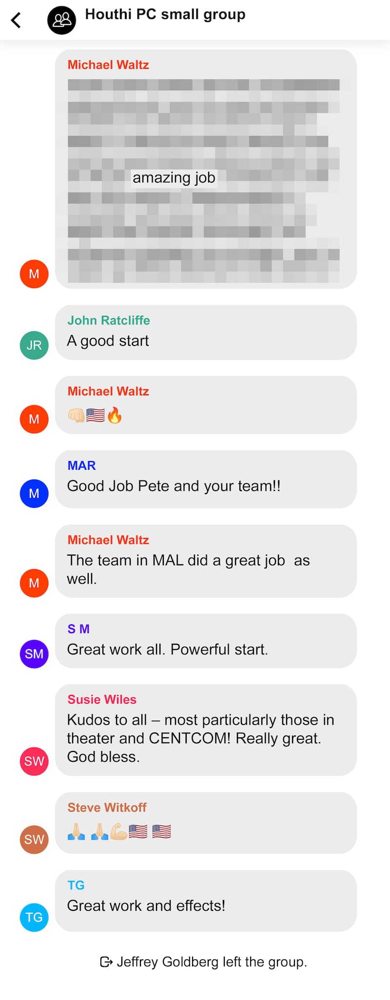 Recreation of Signal message conversation between Trump Cabinet members regarding bombings of the Houthi in Yemen.From Michael Waltz
(Not quoted section…)
amazing job.

From John Ratcliffe
A good start

From Michael Waltz
Fist, American flag, fire emoji

From MAR
Good Job Pete and your team!!

From Susie Wiles
Kudos to all — most particularly those in theater and CENTCOM! Really great. God bless

From Steve Witkoff
Two prayer hands, flexed bicep, two American flags

From TG
Great work and effects!